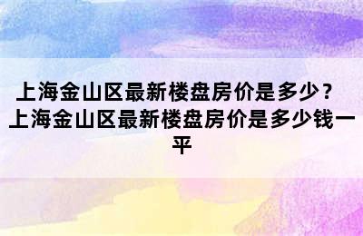 上海金山区最新楼盘房价是多少？ 上海金山区最新楼盘房价是多少钱一平